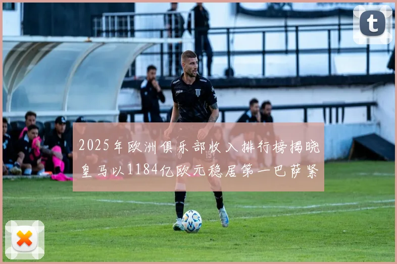 2025年欧洲俱乐部收入排行榜揭晓皇马以1184亿欧元稳居第一巴萨紧随其后