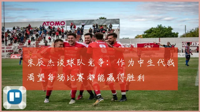 朱辰杰谈球队竞争：作为中生代我渴望每场比赛都能赢得胜利