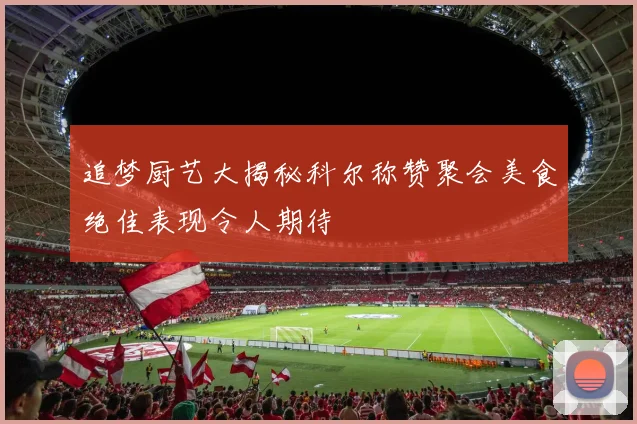 追梦厨艺大揭秘科尔称赞聚会美食绝佳表现令人期待