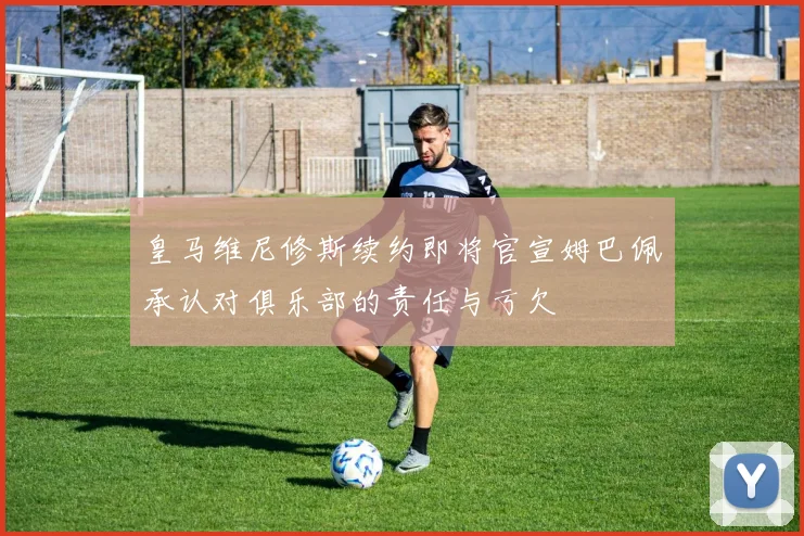 皇马维尼修斯续约即将官宣姆巴佩承认对俱乐部的责任与亏欠