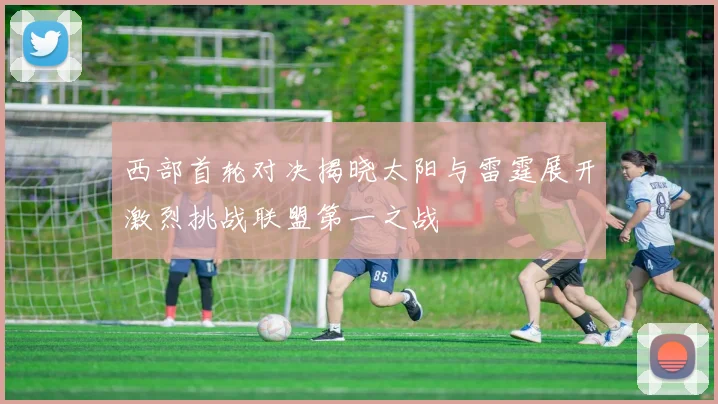 西部首轮对决揭晓太阳与雷霆展开激烈挑战联盟第一之战