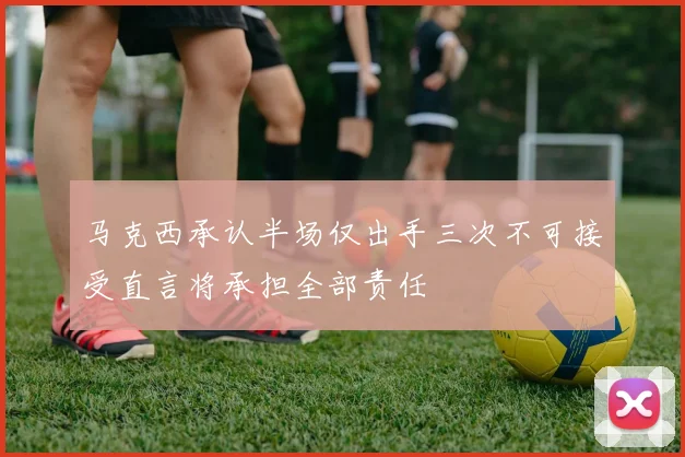 马克西承认半场仅出手三次不可接受直言将承担全部责任