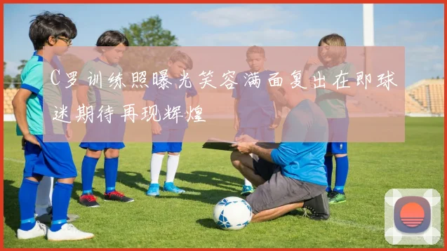 C罗训练照曝光笑容满面复出在即球迷期待再现辉煌