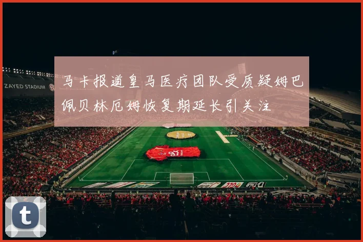 马卡报道皇马医疗团队受质疑姆巴佩贝林厄姆恢复期延长引关注
