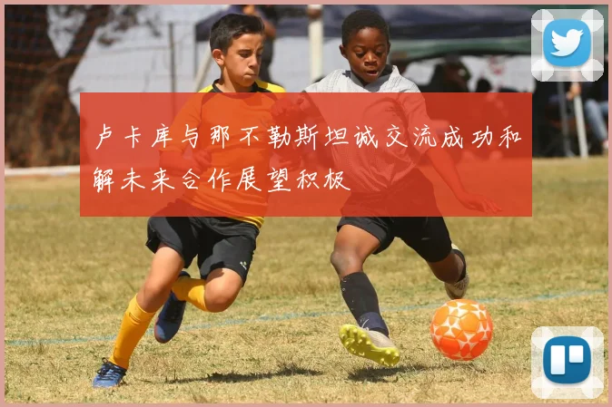 卢卡库与那不勒斯坦诚交流成功和解未来合作展望积极