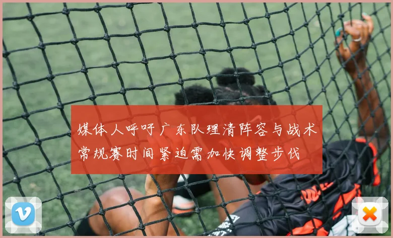 媒体人呼吁广东队理清阵容与战术常规赛时间紧迫需加快调整步伐